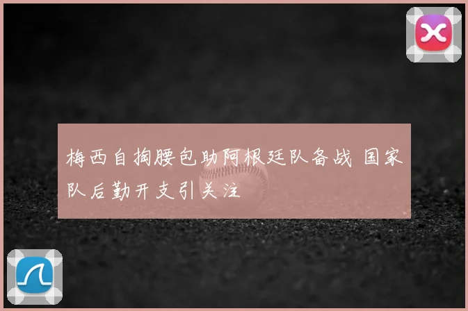 梅西自掏腰包助阿根廷队备战 国家队后勤开支引关注