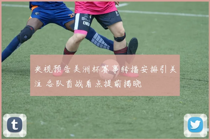 央视预告美洲杯赛事转播安排引关注 各队首战看点提前揭晓