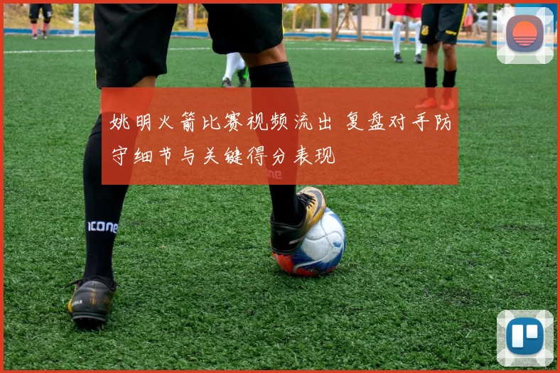 姚明火箭比赛视频流出 复盘对手防守细节与关键得分表现