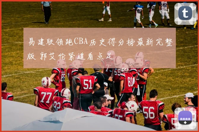 易建联领跑CBA历史得分榜最新完整版 郭艾伦紧追看点足