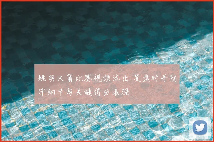 姚明火箭比赛视频流出 复盘对手防守细节与关键得分表现