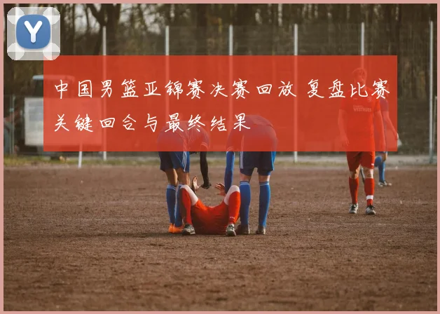 中国男篮亚锦赛决赛回放 复盘比赛关键回合与最终结果