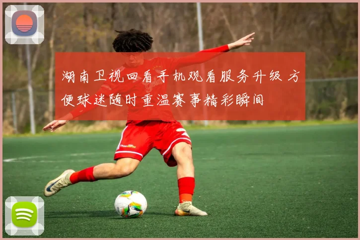 湖南卫视回看手机观看服务升级 方便球迷随时重温赛事精彩瞬间