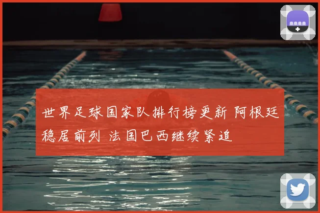 世界足球国家队排行榜更新 阿根廷稳居前列 法国巴西继续紧追