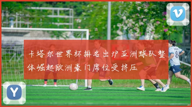 卡塔尔世界杯排名出炉亚洲球队整体崛起欧洲豪门席位受挤压