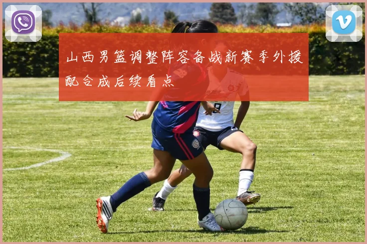 山西男篮调整阵容备战新赛季外援配合成后续看点