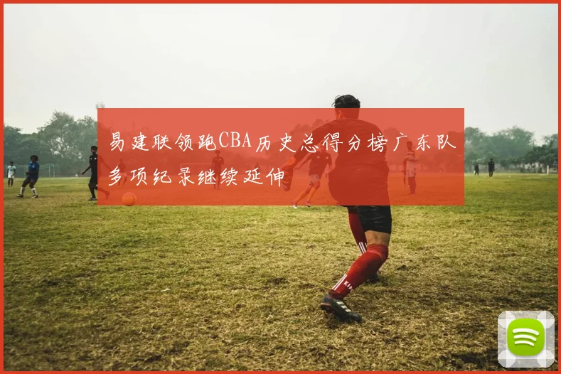 易建联领跑CBA历史总得分榜广东队多项纪录继续延伸