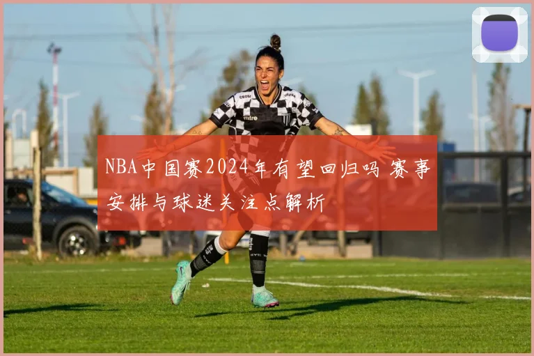 NBA中国赛2024年有望回归吗 赛事安排与球迷关注点解析