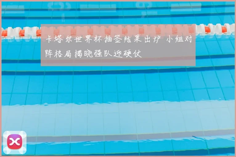 卡塔尔世界杯抽签结果出炉 小组对阵格局揭晓强队迎硬仗