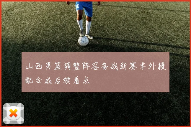 山西男篮调整阵容备战新赛季外援配合成后续看点