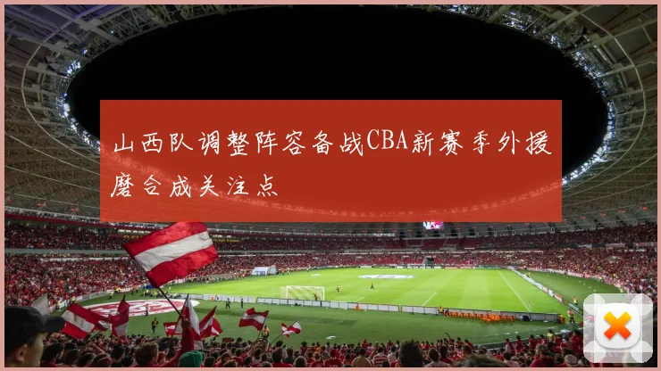 山西队调整阵容备战CBA新赛季外援磨合成关注点