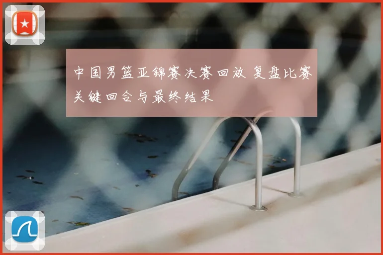 中国男篮亚锦赛决赛回放 复盘比赛关键回合与最终结果