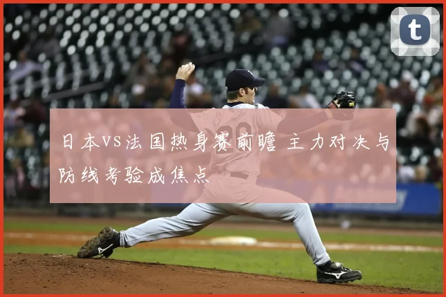 日本vs法国热身赛前瞻 主力对决与防线考验成焦点