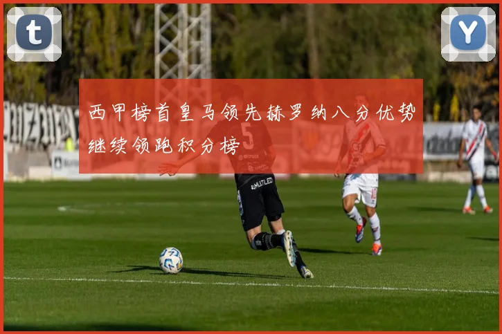 西甲榜首皇马领先赫罗纳八分优势继续领跑积分榜