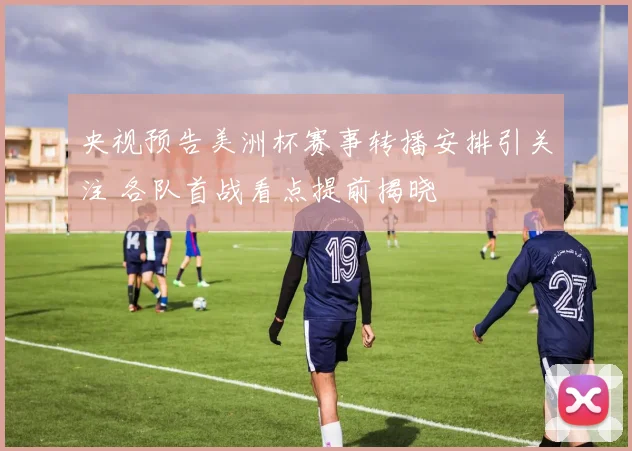 央视预告美洲杯赛事转播安排引关注 各队首战看点提前揭晓