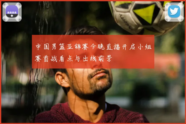 中国男篮亚锦赛今晚直播开启小组赛首战看点与出线前景