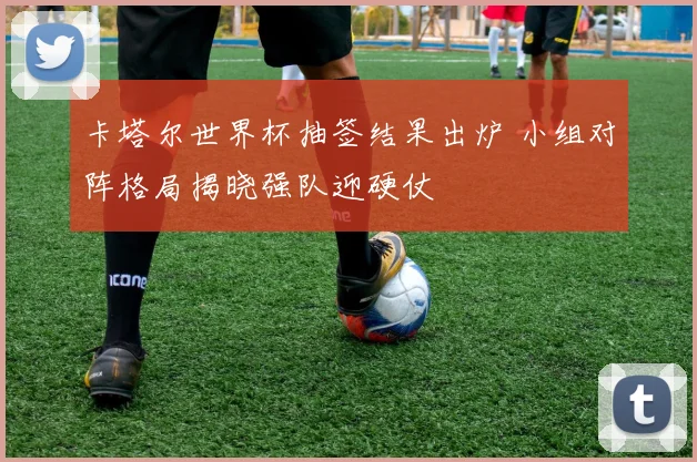 卡塔尔世界杯抽签结果出炉 小组对阵格局揭晓强队迎硬仗