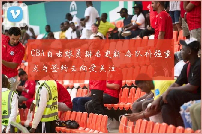 CBA自由球员排名更新 各队补强重点与签约去向受关注