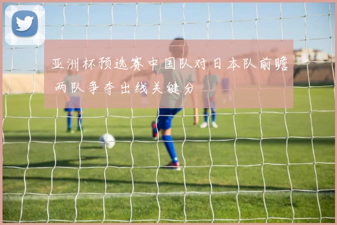 亚洲杯预选赛中国队对日本队前瞻 两队争夺出线关键分