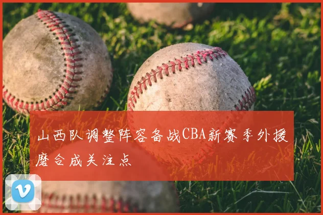 山西队调整阵容备战CBA新赛季外援磨合成关注点