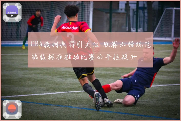 CBA裁判判罚引关注 联赛加强规范执裁标准推动比赛公平性提升