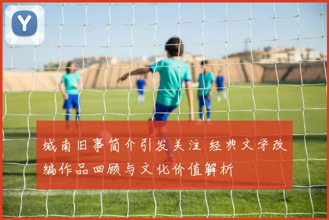 城南旧事简介引发关注 经典文学改编作品回顾与文化价值解析