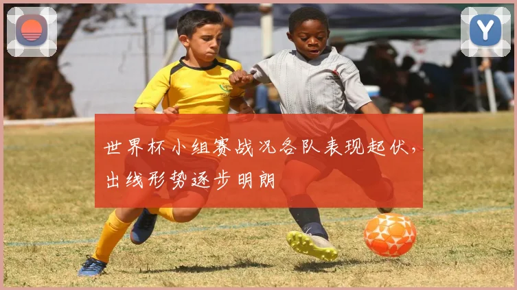 世界杯小组赛战况各队表现起伏，出线形势逐步明朗