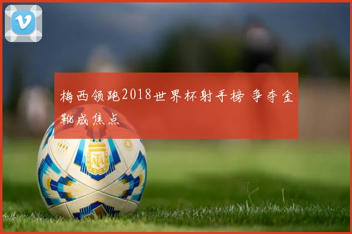 梅西领跑2018世界杯射手榜 争夺金靴成焦点