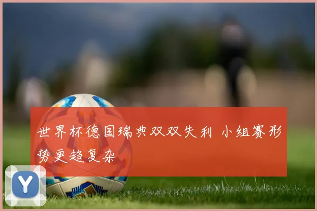 世界杯德国瑞典双双失利 小组赛形势更趋复杂